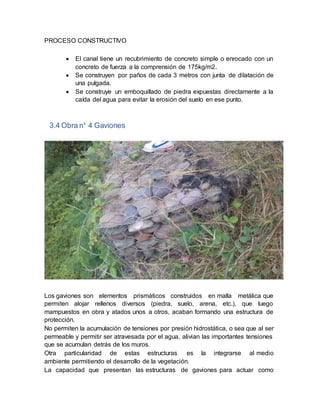 PROCESO CONSTRUCTIVO
 El canal tiene un recubrimiento de concreto simple o enrocado con un
concreto de fuerza a la comprensión de 175kg/m2.
 Se construyen por paños de cada 3 metros con junta de dilatación de
una pulgada.
 Se construye un emboquillado de piedra expuestas directamente a la
caída del agua para evitar la erosión del suelo en ese punto.
3.4 Obra n° 4 Gaviones
Los gaviones son elementos prismáticos construidos en malla metálica que
permiten alojar rellenos diversos (piedra, suelo, arena, etc.), que luego
mampuestos en obra y atados unos a otros, acaban formando una estructura de
protección.
No permiten la acumulación de tensiones por presión hidrostática, o sea que al ser
permeable y permitir ser atravesada por el agua, alivian las importantes tensiones
que se acumulan detrás de los muros.
Otra particularidad de estas estructuras es la integrarse al medio
ambiente permitiendo el desarrollo de la vegetación.
La capacidad que presentan las estructuras de gaviones para actuar como
 