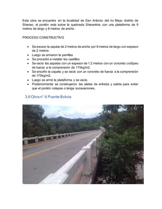 Esta obra se encuentra en la localidad de San Antonio del rio Mayo distrito de
Shanao, el pontón esta sobre la quebrada Sharantina con una plataforma de 9
metros de largo y 8 metros de ancho.
PROCESO CONSTRUCTIVO
 Se excavo la zapata de 2 metros de ancho por 8 metros de largo con espesor
de 2 metros
 Luego se armaron la parrillas
 Se procedió a instalar los castillos
 Se vacío las zapatas con un espesor de 1.2 metros con un concreto ciclópeo
de fuerza a la comprensión de 175kg/m2.
 Se encofro la cajuela y se vacío con un concreto de fuerza a la comprensión
de 175kg/m2.
 Luego se armó la plataforma y se vacío.
 Posteriormente se construyeron las aletas de entrada y salida para evitar
que el pontón colapse o tenga socavaciones.
3.6 Obra n° 6 Puente Bolivia
 