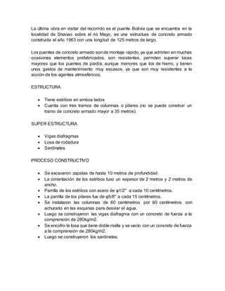 La última obra en visitar del recorrido es el puente Bolivia que se encuentra en la
localidad de Shanao sobre el rio Mayo, es una estructura de concreto armado
construida el año 1963 con una longitud de 125 metros de largo.
Los puentes de concreto armado son de montaje rápido, ya que admiten en muchas
ocasiones elementos prefabricados, son resistentes, permiten superar luces
mayores que los puentes de piedra, aunque menores que los de hierro, y tienen
unos gastos de mantenimiento muy escasos, ya que son muy resistentes a la
acción de los agentes atmosféricos.
ESTRUCTURA
 Tiene estribos en ambos lados
 Cuenta con tres tramos de columnas o pilares (no se puede construir un
tramo de concreto armado mayor a 35 metros).
SUPER ESTRUCTURA
 Vigas diafragmas
 Losa de rodadura
 Sardineles
PROCESO CONSTRUCTIVO
 Se excavaron zapatas de hasta 10 metros de profundidad.
 La cimentación de los estribos tuvo un espesor de 2 metros y 2 metros de
ancho.
 Parrilla de los estribos con acero de φ1/2" a cada 10 centímetros.
 La parrilla de los pilares fue de φ5/8" a cada 15 centímetros.
 Se instalaron las columnas de 60 centímetros por 60 centímetros con
achurado en las esquinas para desviar el agua.
 Luego se construyeron las vigas diafragma con un concreto de fuerza a la
comprensión de 280kg/m2.
 Se encofro la losa que tiene doble malla y se vacío con un concreto de fuerza
a la comprensión de 280kg/m2.
 Luego se construyeron los sardineles.
 