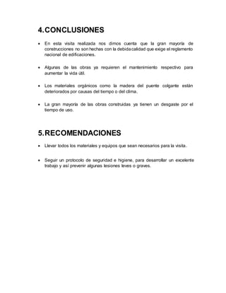 4.CONCLUSIONES
 En esta visita realizada nos dimos cuenta que la gran mayoría de
construcciones no son hechas con la debidacalidad que exige el reglamento
nacional de edificaciones.
 Algunas de las obras ya requieren el mantenimiento respectivo para
aumentar la vida útil.
 Los materiales orgánicos como la madera del puente colgante están
deteriorados por causas del tiempo o del clima.
 La gran mayoría de las obras construidas ya tienen un desgaste por el
tiempo de uso.
5.RECOMENDACIONES
 Llevar todos los materiales y equipos que sean necesarios para la visita.
 Seguir un protocolo de seguridad e higiene, para desarrollar un excelente
trabajo y así prevenir algunas lesiones leves o graves.
 