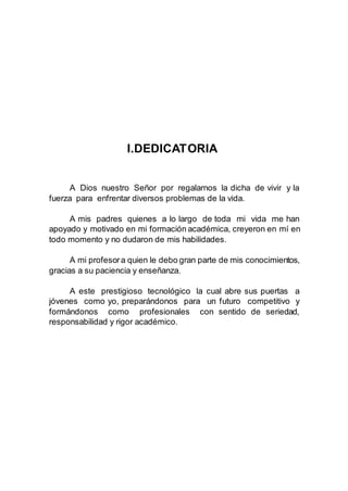 I.DEDICATORIA
A Dios nuestro Señor por regalarnos la dicha de vivir y la
fuerza para enfrentar diversos problemas de la vida.
A mis padres quienes a lo largo de toda mi vida me han
apoyado y motivado en mi formación académica, creyeron en mí en
todo momento y no dudaron de mis habilidades.
A mi profesora quien le debo gran parte de mis conocimientos,
gracias a su paciencia y enseñanza.
A este prestigioso tecnológico la cual abre sus puertas a
jóvenes como yo, preparándonos para un futuro competitivo y
formándonos como profesionales con sentido de seriedad,
responsabilidad y rigor académico.
 