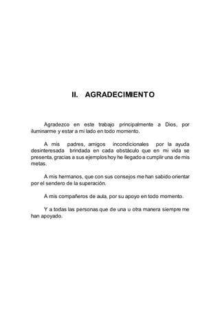 II. AGRADECIMIENTO
Agradezco en este trabajo principalmente a Dios, por
iluminarme y estar a mi lado en todo momento.
A mis padres, amigos incondicionales por la ayuda
desinteresada brindada en cada obstáculo que en mi vida se
presenta, gracias a sus ejemploshoy he llegado a cumplir una de mis
metas.
A mis hermanos, que con sus consejos me han sabido orientar
por el sendero de la superación.
A mis compañeros de aula, por su apoyo en todo momento.
Y a todas las personas que de una u otra manera siempre me
han apoyado.
 