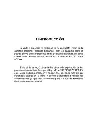 1.INTRODUCCIÓN
La visita a las obras se realizó el 27 de abril 2018, tramo de la
carretera marginal Fernando Belaunde Terry, de Tarapoto hasta el
puente Bolivia que se encuentra en la localidad de Shanao, se partió
a las 6:30 am de las inmediaciones delIESTP NOR ORIENTAL DE LA
SELVA.
En la visita se logró observar las obras y la explicación de los
procesos constructivos dada por el Ing. VELARDEPEZO PEREA.En
esta visita pudimos entender y comprender un poco más de los
materiales usados en la obra, y como se proceden a realizar las
construcciones ya que todo esto forma parte de nuestra formación
técnica en construcción civil.
 