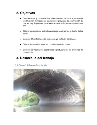 2. Objetivos
 Complementar y consolidar los conocimientos teóricos acerca de la
identificación, formulación y ejecución de proyectos de construcción, la
cual es muy importante para nuestra carrera técnica de construcción
civil.
 Obtener conocimiento sobre los procesos constructivos y diseño de las
obras.
 Conocer diferentes tipos de obras, que ya se hayan construido.
 Obtener información sobre las condiciones de las obras.
 Conocer las viabilidades económicas y productivas de los proyectos de
construcción.
3. Desarrollo del trabajo
3.1 Obra n° 1 Puente Shupishiña
 