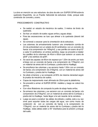 La obra en mención es una estructura de obra de arte con SUPER SPAN sobre la
quebrada Shupishiña, es un Puente helicoidal de estructura mixta, porque está
construida de concreto y acero.
PROCEDIMIENTO CONSTRUCTIVO
 Se realizó un estudio de mecánica de suelos, 3 metros de fondo de
quebrada.
 Se hizo un estudio de suelos aguas arriba y aguas abajo.
 Para las excavaciones se tuvo que alinear a la quebrada (desvió del
agua).
 Se comenzó a excavar para la cimentación de la estructura.
 Las columnas de arriostramiento tuvieron una cimentación corrida de
2m de profundidad con un solado de 20 centímetros con un concreto de
fuerza a la comprensión de 140kg/m2, y una parrilla con acero de φ1/2"
a cada 12 centímetros en ambos sentidos, luego se procedió a instalar
los castillos de la columnas de 40cm x 60cm que tuvieron un acero de
φ5/8" y los estribos de φ3/8".
 Se vació las zapatas de 60cm de espesor por 1.20m de ancho por todo
el largo con un concreto de fuerza a la comprensión de 175kg/m2, con
un material de arena del rio Cumbaza y piedra del rio Huallaga.
 Se encofraron las columnas y se vaciaron hasta 1.50m con un concreto
de fuerza a la comprensión de 210kg/m2, con un material de arena del
rio Cumbaza y piedra del rio Huallaga.
 Se alisto el terreno y se compacto al 95% de máxima densidad según
la prueba de mecánica de suelos.
 Capas de mejoramiento nivel afirmado de 20cm para la plataforma.
 Se procedió a armar el SUPER SPAN metálico y luego se colocó los
pernos.
 Con vibra flotadores de compacto la parte de abajo hasta arriba.
 Se armaron las columnas y se vaciaron con un concreto de fuerza a la
comprensión de 210kg/m2, con un material de arena del rio Cumbaza y
piedra del rio Huallaga, hasta llegar a la sub rasante de la carretera.
 Luego se pasó a construir las aletas de entrada y salida, esto a su vez
sirve para soportar todas las cargas del agua, son como muros de
contención de con un concreto de fuerza a la comprensión de
175kg/m2, con un material de arena del rio Cumbaza y piedra del rio
Huallaga, estas aletas están a 45° diseñados para la presión y empuje
del suelo.
 