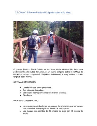 3.2 Obra n° 2 Puente PeatonalColgante sobre elrio Mayo
El puente Américo Pinchi Gálvez se encuentra en la localidad de Santa Ana
perteneciente a la ciudad de Lamas, es un puente colgante sobre el rio Mayo de
estructura trinomio porque está compuesto de concreto, acero y madera con una
longitud de 85 metros.
SISTEMA ESTRUCTURAL
 Cuenta con dos torres principales.
 Dos cámaras de anclaje.
 Estribos de acero (son cables con torones y canca).
 Plataforma
PROCESO CONSTRUCTIVO
 La cimentación de las torres se prepara de tal manera que se excava
profundamente hasta llegar a 5 metros de profundidad.
 Las zapatas son corridas de 4.5 metros de largo por 1.5 metros de
ancho.
 