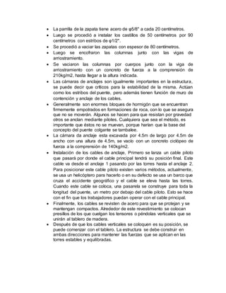  La parrilla de la zapata tiene acero de φ5/8" a cada 20 centímetros.
 Luego se procedió a instalar los castillos de 50 centímetros por 90
centímetros con estribos de φ1/2".
 Se procedió a vaciar las zapatas con espesor de 80 centímetros.
 Luego se encofraron las columnas junto con las vigas de
arriostramiento.
 Se vaciaron las columnas por cuerpos junto con la viga de
arriostramiento con un concreto de fuerza a la comprensión de
210kg/m2, hasta llegar a la altura indicada.
 Las cámaras de anclajes son igualmente importantes en la estructura,
se puede decir que críticos para la estabilidad de la misma. Actúan
como los estribos del puente, pero además tienen función de muro de
contención y anclaje de los cables.
 Generalmente son enormes bloques de hormigón que se encuentran
firmemente empotrados en formaciones de roca, con lo que se asegura
que no se moverán. Algunos se hacen para que resistan por gravedad
otros se anclan mediante pilotes. Cualquiera que sea el método, es
importante que éstos no se muevan, porque harían que la base del
concepto del puente colgante se tambalee.
 La cámara da anclaje esta excavada por 4.5m de largo por 4.5m de
ancho con una altura de 4.5m, se vacío con un concreto ciclópeo de
fuerza a la comprensión de 140kg/m2.
 Instalación de los cables de anclaje, Primero se lanza un cable piloto
que pasará por donde el cable principal tendrá su posición final. Este
cable va desde el anclaje 1 pasando por las torres hasta el anclaje 2.
Para posicionar este cable piloto existen varios métodos, actualmente,
se usa un helicóptero para hacerlo o en su defecto se usa un barco que
cruza el accidente geográfico y el cable se eleva hasta las torres.
Cuando este cable se coloca, una pasarela se construye para toda la
longitud del puente, un metro por debajo del cable piloto. Esto se hace
con el fin que los trabajadores puedan operar con el cable principal.
 Finalmente, los cables se revisten de acero para que se protejan y se
mantengan compactos. Alrededor de este revestimiento se colocan
presillos de los que cuelgan los tensores o péndolas verticales que se
unirán al tablero de madera.
 Después de que los cables verticales se coloquen es su posición, se
puede comenzar con el tablero. La estructura se debe construir en
ambas direcciones para mantener las fuerzas que se aplican en las
torres estables y equilibradas.
 
