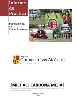 Informe
de
Práctica

Departamento
de
Comunicaciones




 [MICHAEL CARDONA MEJÍA]
 La siguiente es una descripción de las actividades realizadas durante la semana del 10 al 19 de
 octubre de 2011 durante mi práctica.

                                        Medellín – Colombia
                                               2011
 