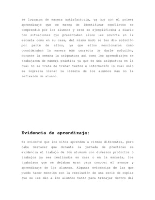 se lograron de manera satisfactoria, ya que con el primer
aprendizaje que se marca de identificar conflictos se
comprendió por los alumnos y este se ejemplificaba a diario
con situaciones que presentaban ellos les ocurría en la
escuela como en su casa, del mismo modo se les dio solución
por parte de ellos, ya que ellos mencionaron como
consideraban la manera más correcta de darle solución,
durante la semana la asignatura así como los aprendizajes se
trabajaron de manera práctica ya que es una asignatura en la
cual no se trata de trabar textos e información lo cual solo
se lograría llenar la libreta de los alumnos mas no la
reflexión de alumno.
Evidencia de aprendizaje:
Es evidente que los niños aprenden a ritmos diferentes, pero
cabe destacar que durante la jornada de prácticas se
evidencia el trabajo de los alumnos con diversos productos o
trabajos ya sea realizados en casa o en la escuela, los
trabajaos que se dejaban eran para conocer el avance y
aprendizaje de los alumnos. Algunas evidencias de las que
puedo hacer mención son la resolución de una serie de copias
que se les dio a los alumnos tanto para trabajar dentro del
 