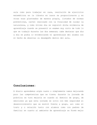 aula como para trabajar en casa, resolución de ejercicios
matemáticos en la libreta en casos se proporcionaron y en
otras eran planteados de manera propia, listados de normas
preventivas, cartel realizado con la finalidad de cuidar la
naturaleza, y como último día se registró dicha evidencia de
aprendizaje cuando se presentó un examen muy corto de todo lo
que se trabajó durante las dos semanas; cabe destacar que día
a día se podía ir evidenciando el aprendizaje del alumno con
el hecho de observar su desempeño dentro del aula.
Conclusiones:
A diario aprendemos algún nuevo o simplemente vamos mejorando
poco las competencias que se tiene; durante la jornada de
práctica se tuvo mejoría en cuando al dominio de grupo, de
emociones ya que esta jornada se sitio con más seguridad el
desenvolvimiento que se mostró frente a grupo, así como el
trato y o relación tanto con alumnos como con padres de
familia; en cuanto al ambiente de aprendizaje se formó mejor
 