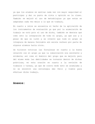ya que los alumnos se sentían cada vez con mayor seguridad al
participar y dar su punto de vista u opinión en la clase.
También se mejoró el uso de metodologías ya que estas se
adaptaban cada vez mejor a lo que se trabajó,
En cuanto a retos se encuentra el hecho de la aplicación de
los instrumentos de evaluación ya que por la acumulación de
trabajo se notó poco el uso de dicho, también se destaca que
como reto la integración de todo el grupo, ya que aun y a
pesar de que se luchó y se intentó que todo el grupo se
integrara de manera favorable aún existe rechazo por parte de
algunos alumnos hacia otros.
Se hicieron notorias las fortalezas en cuanto a la buena
relación con el grupo ya que la comunicación era existente y
evidente; así como el dominio del grupo que se mejoró; pero
del mismo modo las debilidades se tornaron dentro de dichas
prácticas, en esta ocasión en cuanto a la revisión de
trabajos o tareas, ya que de cierto modo esto se acumulaba y
no se encontró una estrategia más fácil y viable para
efectuar dicho trabajo.
Anexos:
 