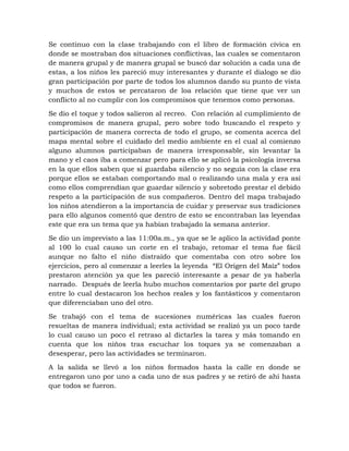 Se continuo con la clase trabajando con el libro de formación cívica en
donde se mostraban dos situaciones conflictivas, las cuales se comentaron
de manera grupal y de manera grupal se buscó dar solución a cada una de
estas, a los niños les pareció muy interesantes y durante el dialogo se dio
gran participación por parte de todos los alumnos dando su punto de vista
y muchos de estos se percataron de loa relación que tiene que ver un
conflicto al no cumplir con los compromisos que tenemos como personas.
Se dio el toque y todos salieron al recreo. Con relación al cumplimiento de
compromisos de manera grupal, pero sobre todo buscando el respeto y
participación de manera correcta de todo el grupo, se comenta acerca del
mapa mental sobre el cuidado del medio ambiente en el cual al comienzo
alguno alumnos participaban de manera irresponsable, sin levantar la
mano y el caos iba a comenzar pero para ello se aplicó la psicología inversa
en la que ellos saben que si guardaba silencio y no seguía con la clase era
porque ellos se estaban comportando mal o realizando una mala y era así
como ellos comprendían que guardar silencio y sobretodo prestar el debido
respeto a la participación de sus compañeros. Dentro del mapa trabajado
los niños atendieron a la importancia de cuidar y preservar sus tradiciones
para ello algunos comentó que dentro de esto se encontraban las leyendas
este que era un tema que ya habían trabajado la semana anterior.
Se dio un imprevisto a las 11:00a.m., ya que se le aplico la actividad ponte
al 100 lo cual causo un corte en el trabajo, retomar el tema fue fácil
aunque no falto el niño distraído que comentaba con otro sobre los
ejercicios, pero al comenzar a leerles la leyenda “El Origen del Maíz” todos
prestaron atención ya que les pareció interesante a pesar de ya haberla
narrado. Después de leerla hubo muchos comentarios por parte del grupo
entre lo cual destacaron los hechos reales y los fantásticos y comentaron
que diferenciaban uno del otro.
Se trabajó con el tema de sucesiones numéricas las cuales fueron
resueltas de manera individual; esta actividad se realizó ya un poco tarde
lo cual causo un poco el retraso al dictarles la tarea y más tomando en
cuenta que los niños tras escuchar los toques ya se comenzaban a
desesperar, pero las actividades se terminaron.
A la salida se llevó a los niños formados hasta la calle en donde se
entregaron uno por uno a cada uno de sus padres y se retiró de ahí hasta
que todos se fueron.
 