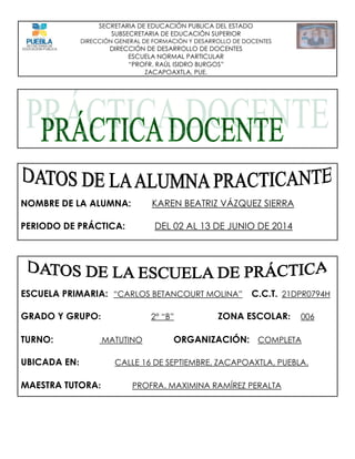 SECRETARIA DE EDUCACIÓN PUBLICA DEL ESTADO
SUBSECRETARIA DE EDUCACIÓN SUPERIOR
DIRECCIÓN GENERAL DE FORMACIÓN Y DESARROLLO DE DOCENTES
DIRECCIÓN DE DESARROLLO DE DOCENTES
ESCUELA NORMAL PARTICULAR
“PROFR. RAÚL ISIDRO BURGOS”
ZACAPOAXTLA, PUE.
NOMBRE DE LA ALUMNA: KAREN BEATRIZ VÁZQUEZ SIERRA
PERIODO DE PRÁCTICA: DEL 02 AL 13 DE JUNIO DE 2014
ESCUELA PRIMARIA: “CARLOS BETANCOURT MOLINA” C.C.T. 21DPR0794H
GRADO Y GRUPO: 2° “B” ZONA ESCOLAR: 006
TURNO: MATUTINO ORGANIZACIÓN: COMPLETA
UBICADA EN: CALLE 16 DE SEPTIEMBRE, ZACAPOAXTLA, PUEBLA.
MAESTRA TUTORA: PROFRA. MAXIMINA RAMÍREZ PERALTA
 