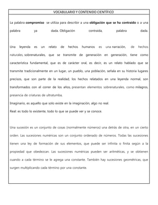 VOCABULARIO Y CONTENIDO CIENTÍFICO
La palabra compromiso se utiliza para describir a una obligación que se ha contraído o a una
palabra ya dada. Obligación contraída, palabra dada.
Una leyenda es un relato de hechos humanos es una narración, de hechos
naturales, sobrenaturales, que se transmite de generación en generación, tiene como
característica fundamental, que es de carácter oral, es decir, es un relato hablado que se
transmite tradicionalmente en un lugar, un pueblo, una población, señala en su historia lugares
precisos, que son parte de la realidad, los hechos relatados en una leyenda normal, son
transformados con el correr de los años, presentan elementos sobrenaturales, como milagros,
presencia de criaturas de ultratumba,
Imaginario, es aquello que solo existe en la imaginación, algo no real.
Real: es todo lo existente, todo lo que se puede ver y se conoce.
Una sucesión es un conjunto de cosas (normalmente números) una detrás de otra, en un cierto
orden. Las sucesiones numéricas son un conjunto ordenado de números. Todas las sucesiones
tienen una ley de formación de sus elementos, que puede ser infinita o finita según a la
propiedad que obedezcan. Las sucesiones numéricas pueden ser aritméticas, y se obtienen
cuando a cada término se le agrega una constante. También hay sucesiones geométricas, que
surgen multiplicando cada término por una constante.
 