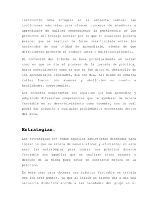 institución debe integrar en el ambiente laboral las
condiciones adecuadas para ofrecer procesos de enseñanza y
aprendizaje de calidad reconociendo la pertinencia de los
productos del trabajo escolar por lo que en ocasiones pudiera
parecer que se realizan de forma desarticulada entre los
contenidos de una unidad de aprendizaje, además de que
difícilmente promueve el trabajo inter o multidisciplinario.
El contenido del informe se basa principalmente en narrar
como es que se dio el proceso de la jornada de práctica,
marca esencialmente como es que se fue dando el desarrollo de
los aprendizajes esperados, día con día. Así mismo se enmarca
cuáles fueron los avances y obstáculos en cuanto a
habilidades, competencias.
Los docentes competentes son aquellos que han aprendido y
adquirido diferentes competencias que le ayudaran de manera
favorable en su desenvolvimiento como docente, con lo cual
podrá dar solución a cualquier problemática encontrada dentro
del aula.
Estrategias:
Las estrategias son todas aquellas actividades diseñadas para
lograr lo que se espera de manera eficaz y eficiente; en este
caso las estrategias para lograr una práctica docente
favorable son aquellas que se realizan antes durante y
después de la misma para estar en constante mejora de la
práctica.
En este caso para obtener una práctica favorable se trabaja
con los tres puntos, ya que al inicio se planeó día a día una
secuencia didáctica acorde a las necedades del grupo en el
 