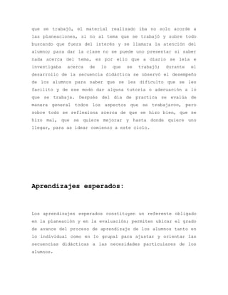 que se trabajó, el material realizado iba no solo acorde a
las planeaciones, si no al tema que se trabajó y sobre todo
buscando que fuera del interés y se llamara la atención del
alumno; para dar la clase no se puede uno presentar si saber
nada acerca del tema, es por ello que a diario se leía e
investigaba acerca de lo que se trabajó; durante el
desarrollo de la secuencia didáctica se observó el desempeño
de los alumnos para saber que se les dificulto que se les
facilito y de ese modo dar alguna tutoría o adecuación a lo
que se trabaja. Después del día de practica se evalúa de
manera general todos los aspectos que se trabajaron, pero
sobre todo se reflexiona acerca de que se hizo bien, que se
hizo mal, que se quiere mejorar y hasta donde quiere uno
llegar, para as idear comienzo a este ciclo.
Aprendizajes esperados:
Los aprendizajes esperados constituyen un referente obligado
en la planeación y en la evaluación; permiten ubicar el grado
de avance del proceso de aprendizaje de los alumnos tanto en
lo individual como en lo grupal para ajustar y orientar las
secuencias didácticas a las necesidades particulares de los
alumnos.
 