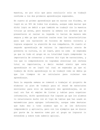 maestra, es por ello que para concluirlo solo se trabajó
conforme a los dos primeros aprendizajes esperados.
En cuanto al primer aprendizaje que es narrar con fluidez, se
logró en un 90% de todos los alumnos, aunque cabe marcar que
dicho logro se debió a que también se trabajó con la maestra
titular ya antes, pero durante la semana los alumnos que se
presentaron al narrar su leyenda lo hacían de manera más
segura y más ya que conocían cuales eran las características
para que una narración se hiciera de manera correcta y
lograra acaparar la atención de sus compañeros. En cuanto al
segundo aprendizaje de valorar la importancia acerca de
preserva la cultura, si se logró, pero no como se esperaba
ya que no todo el grupo en su totalidad logro comprender la
importancia de conservar y conocer dio tipo de narraciones, y
los que lo comprendieron no lograban aterrizar con certeza
total su importancia, a decir verdad siento que este
aprendizaje no se logró tal cual se esperaba ya que el
trabajo de dicho aprendizaje no se trabajó como se debía ya
que los tiempos no se calcularon para culminar ese
aprendizaje.
Para la segunda semana se comenzó a trabajar el proyecto de
elaborar un plan de trabajo para el reusó de materiales
escolares; para ello se manejaron dos aprendizajes, en el
cual uno fue el empleo de listas y tablas para organizar
información, dicho aprendizaje fue logrado ya que los alumnos
lo relacionaron mucho con el tipo de tablas que han usado en
matemáticas para agrupar información, aunque cabe destacar
que hubo dos o tres alumnos que si se les dificulto
comprenderlo y aplicarlo, pero con los ejemplos que se dieron
por parte de la maestra como por el grupo se lograron ir
entendido y sobre todo saberlo aplicar.
 