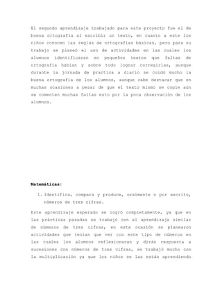 El segundo aprendizaje trabajado para este proyecto fue el de
buena ortografía al escribir un texto, en cuanto a este los
niños conocen las reglas de ortografías básicas, pero para su
trabajo se planeó el uso de actividades en las cuales los
alumnos identificaran en pequeños textos que faltas de
ortografía habían y sobre todo lograr corregirlas, aunque
durante la jornada de practica a diario se cuidó mucho la
buena ortografía de los alumnos, aunque cabe destacar que en
muchas ocasiones a pesar de que el texto mismo se copie aún
se comenten muchas faltas esto por la poca observación de los
alumnos.
Matemáticas:
1. Identifica, compara y produce, oralmente o por escrito,
números de tres cifras.
Este aprendizaje esperado se logró completamente, ya que en
las prácticas pasadas se trabajó con el aprendizaje similar
de números de tres cifras, en esta ocasión se planearon
actividades que tenían que ver con este tipo de números en
las cuales los alumnos reflexionaran y dirán respuesta a
sucesiones con números de tres cifras, se trabajó mucho con
la multiplicación ya que los niños se las están aprendiendo
 