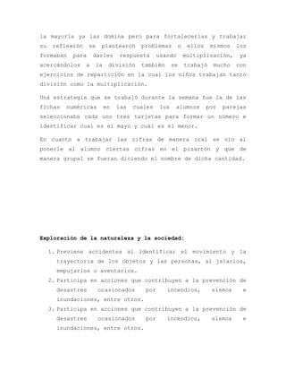 la mayoría ya las domina pero para fortalecerlas y trabajar
su reflexión se plantearon problemas o ellos mismos los
formaban para darles respuesta usando multiplicación, ya
acercándolos a la división también se trabajó mucho con
ejercicios de repartición en la cual los niños trabajan tanto
división como la multiplicación.
Una estrategia que se trabajó durante la semana fue la de las
fichas numéricas en las cuales los alumnos por parejas
seleccionaba cada uno tres tarjetas para formar un número e
identificar cual es el mayo y cuál es el menor.
En cuanto a trabajar las cifras de manera oral se vio al
ponerle al alumno ciertas cifras en el pizarrón y que de
manera grupal se fueran diciendo el nombre de dicha cantidad.
Exploración de la naturaleza y la sociedad:
1. Previene accidentes al identificar el movimiento y la
trayectoria de los objetos y las personas, al jalarlos,
empujarlos o aventarlos.
2. Participa en acciones que contribuyen a la prevención de
desastres ocasionados por incendios, sismos e
inundaciones, entre otros.
3. Participa en acciones que contribuyen a la prevención de
desastres ocasionados por incendios, sismos e
inundaciones, entre otros.
 