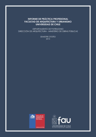 INFORME DE PRÁCTICA PROFESIONAL
FACULTAD DE ARQUITECTURA Y URBANISMO
UNIVERSIDAD DE CHILE
DEPARTAMENTO DE PATRIMONIO
DIRECCIÓN DE ARQUITECTURA - MINISTERIO DE OBRAS PÚBLICAS
SEMESTRE OTOÑO
2015
 