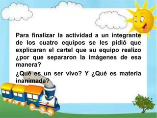 Para finalizar la actividad a un integrante
de los cuatro equipos se les pidió que
explicaran el cartel que su equipo realizo
¿por que separaron la imágenes de esa
manera?
¿Qué es un ser vivo? Y ¿Qué es materia
inanimada?
 