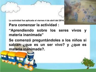 La actividad fue aplicada el viernes 4 de abril del 2014.
Para comenzar la actividad :
“Aprendiendo sobre los seres vivos y
materia inanimada”
Se comenzó preguntándoles a los niños si
sabían ¿que es un ser vivo? y ¿que es
materia inanimada?.
 