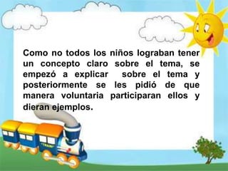 Como no todos los niños lograban tener
un concepto claro sobre el tema, se
empezó a explicar sobre el tema y
posteriormente se les pidió de que
manera voluntaria participaran ellos y
dieran ejemplos.
 