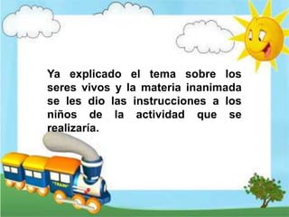Ya explicado el tema sobre los
seres vivos y la materia inanimada
se les dio las instrucciones a los
niños de la actividad que se
realizaría.
 