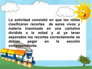 La actividad consistió en que los niños
clasificaran recortes de seres vivos y
materia inanimada en una cartulina
dividida a la mitad y al ya tener
separados los recortes correctamente se
debían pegar en la sección
correspondiente.
 