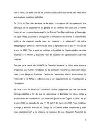 Por lo tanto, fue ésta una de las primeras Direcciones que en el año 1999 tenía
sus objetivos y políticas definidas.
En 1999, la Dirección Nacional de la Mujer y su equipo técnico concentró sus
esfuerzos en la capacitación en género en las esferas más altas del Gobierno
Nacional, así como en la divulgación del Primer Plan Nacional Mujer y Desarrollo.
De igual modo, potenció la divulgación y formulación de normas e instrumentos
jurídicos de especial interés para las mujeres y la elaboración de datos
desagregados por sexo. Asimismo, se logra la aprobación de la Ley N° 4 de 29 de
enero de 1999 "Por la cual se instituye la Igualdad de Oportunidades para las
Mujeres" y el Primer y Segundo Plan de Igualdad de Oportunidades para las
mujeres.
Por otra parte, en el MINJUMNFA, la Dirección Nacional de Niñez tenía diversos
programas que fueron heredados de la Dirección Nacional de Bienestar Social
tales como: Hogares Sustitutos, Centro de Orientación Infantil, Instituciones de
Protección a la Niñez y Adolescencia y un Departamento de Investigación y
Divulgación.
En este caso, la Dirección coordinaba dichos programas con las instancias
correspondientes a fin de que se garantizara el bienestar de niños, niñas y
adolescentes en coordinación con instancias jurídicas del Órgano Judicial. Ya en
el año 2001, se aprueba la Ley N° 18 del 2 de mayo de 2001, "que modifica,
subroga y adiciona artículos al Código de la Familia, sobre adopciones y dicta
otras disposiciones" y se dispone la creación de una Dirección Nacional de

9

 