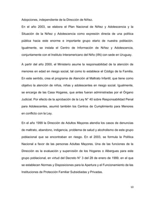 Adopciones, independiente de la Dirección de Niñez.
En el año 2003, se elabora el Plan Nacional de Niñez y Adolescencia y la
Situación de la Niñez y Adolescencia como expresión directa de una política
pública hacia este enorme e importante grupo etario de nuestra población.
Igualmente, se instala el Centro de Información de Niñez y Adolescencia,
conjuntamente con el Instituto Interamericano del Niño (IIN) con sede en Uruguay.
A partir del año 2000, el Ministerio asume la responsabilidad de la atención de
menores en edad en riesgo social, tal como lo establece el Código de la Familia.
En este sentido, crea el programa de Atención al Maltrato Infantil, que tiene como
objetivo la atención de niños, niñas y adolescentes en riesgo social. Igualmente,
se encarga de las Casa Hogares, que antes fueran administradas por el Órgano
Judicial. Por efecto de la aprobación de la Ley N° 40 sobre Responsabilidad Penal
para Adolescentes, asumió también los Centros de Cumplimiento para Menores
en conflicto con la Ley.
En el año 1999 la Dirección de Adultos Mayores atendía los casos de denuncias
de maltrato, abandono, indigencia, problema de salud y alcoholismo de este grupo
poblacional que se encontraban en riesgo. En el 2003, se formula la Política
Nacional a favor de las personas Adultas Mayores. Una de las funciones de la
Dirección es la evaluación y supervisión de los Hogares o Albergues para este
grupo poblacional, en virtud del Decreto N° 3 del 28 de enero de 1999, en el que
se establecen Normas y Disposiciones para la Apertura y el Funcionamiento de las
Instituciones de Protección Familiar Subsidiadas y Privadas.

10

 