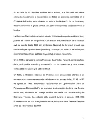 En el caso de la Dirección Nacional de la Familia, sus funciones estuvieron
orientadas básicamente a la promoción de todas las acciones plasmadas en el
Código de la Familia, especialmente en materia de divulgación de los derechos y
deberes que tiene el grupo familiar, así como orientaciones socioeconómicas y
legales.
La Dirección Nacional de Juventud, desde 1999 atiende aquellos adolescentes y
jóvenes de 15 años en riesgo social. Con relación a la participación de la sociedad
civil, se cuenta desde 1998 con el Consejo Nacional de Juventud, el cual está
conformado por organizaciones juveniles y constituye una instancia exclusiva para
recomendar las políticas públicas de Juventud al Estado Panameño.
En el 2004 se aprueba la política Pública de Juventud de Panamá, como resultado
de la participación, consulta y concertación con las Juventudes y otros actores
estratégicos del Estado y la Sociedad Civil.
En 1999, la Dirección Nacional de Personas con Discapacidad atendía a las
personas menores en riesgo social. Adicionalmente, se crea la Ley N° 42 del 27
de agosto de 1999, denominada: "Equiparación de Oportunidades para las
Personas con Discapacidad" y se promueve la divulgación de dicha Ley. En ese
mismo año, fue creado el Consejo Nacional del Menor con Discapacidad y su
Secretaría Técnica. Sin embargo sólo funcionó durante el período 1998-1999.
Posteriormente, se hizo la reglamentación de la Ley mediante Decreto Ejecutivo
N° 88 de 12 noviembre de 2002.

11

 