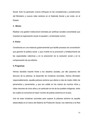 Social. Esto ha generado nuevos enfoques en las competencias y jurisdicciones
del Ministerio y nuevos roles rectores en el Gabinete Social y por ende, en el
Estado.
3. Misión
Realizar una gestión institucional orientada por políticas sociales concertadas que
impulsan la organización social, la equidad y el bienestar común.
4. Visión
Constituirse en una instancia gubernamental que facilite procesos de concertación
que generen la política social y que invierte en la promoción y fortalecimiento de
las capacidades colectivas y en la prevención de la exclusión social y en la
compensación de sus efectos.
5. Programas
Hemos decidido hacerle frente a los desafíos sociales, por ello pasamos del
discurso de la pobreza, al desarrollo de iniciativas concretas. Hemos afrontado
responsablemente, aquella pobreza extrema que afecta a más de medio millón de
panameños y panameñas, y que era visible en los rostros de muchos niños y
niñas menores de cinco años y en particular en los de los pueblos indígenas, entre
los cuales se concentra el mayor número de pobres extremos en el país.
Una de esas iniciativas concretas para superar la pobreza extrema es aquella
desarrollada en el marco del Sistema de Protección Social, nos referimos a la Red

13

 