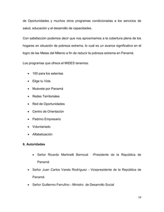 de Oportunidades y muchos otros programas condicionadas a los servicios de
salud, educación y el desarrollo de capacidades.
Con satisfacción podemos decir que nos aproximamos a la cobertura plena de los
hogares en situación de pobreza extrema, lo cual es un avance significativo en el
logro de las Metas del Milenio a fin de reducir la pobreza extrema en Panamá.
Los programas que ofrece el MIDES tenemos:


100 para los setentas



Elige tu Vida



Muévete por Panamá



Redes Territoriales



Red de Oportunidades



Centro de Orientación



Padrino Empresario



Voluntariado



Alfabetización

6. Autoridades


Señor Ricardo Martinelli Berrocal

-Presidente de la República de

Panamá


Señor Juan Carlos Varela Rodríguez - Vicepresidente de la República de
Panamá



Señor Guillermo Ferrufino - Ministro de Desarrollo Social

14

 