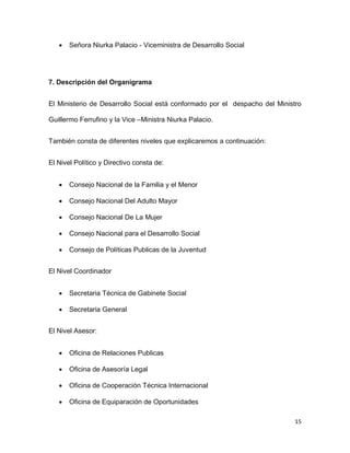 

Señora Niurka Palacio - Viceministra de Desarrollo Social

7. Descripción del Organigrama
El Ministerio de Desarrollo Social está conformado por el despacho del Ministro
Guillermo Ferrufino y la Vice –Ministra Niurka Palacio.
También consta de diferentes niveles que explicaremos a continuación:
El Nivel Político y Directivo consta de:


Consejo Nacional de la Familia y el Menor



Consejo Nacional Del Adulto Mayor



Consejo Nacional De La Mujer



Consejo Nacional para el Desarrollo Social



Consejo de Políticas Publicas de la Juventud

El Nivel Coordinador


Secretaria Técnica de Gabinete Social



Secretaria General

El Nivel Asesor:


Oficina de Relaciones Publicas



Oficina de Asesoría Legal



Oficina de Cooperación Técnica Internacional



Oficina de Equiparación de Oportunidades
15

 