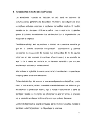 8- Antecedentes de las Relaciones Públicas
Las Relaciones Públicas se traducen en una serie de acciones de
comunicaciones, generalmente de carácter informativo, cuyo objetivo es crear
o modificar actitudes, creencias o conductas del público objetivo. El modelo
histórico de las relaciones públicas se define como comunicación corporativa
que es el conjunto de actividades que se combinan con la proyección de una
imagen en la empresa.
También en el siglo XVII se proclama la libertad de comercio e industria, ya
que en la primera revolución desaparecen

corporaciones y gremios

provocando la desaparición de marcas muy distinguidas. El fin de algunas
exigencias en ese entonces era proteger al empresario y a su producto, es
aquí donde la marca se convierte en un elemento estratégico que a su vez
tendrá mayor importancia en la sociedad.
Más tarde en el siglo XIX, la marca comercial e industrial estará compuesta por
imagen y textos entre otros elementos.
En la mitad del siglo XX, cuando la marca consigna autonomía gráfica y queda
como la marca actual, en ello intervienen además la Revolución Industrial y el
desarrollo de la producción masiva, aquí la marca se convierte en la señal de
identidad y desde ese momento, las relaciones van girar en torno a la empresa
(no al producto) y más que en torno a la empresa, en torno la marca.
La identidad corporativa estará compuesta por la identidad visual (la marca), la
identidad verbal (el logotipo), y la filosofía de la empresa.
17

 