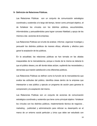 9- Definición de Relaciones Públicas.
Las Relaciones Públicas

son un conjunto de comunicación estratégica

coordinada y sostenida a lo largo del tiempo, tienen como principal objetivo, el
de fortalecer los vínculos con los distintos públicos, escuchándoles,
informándolos y persuadiéndolos para lograr conceso fidelidad y apoyo de los
mismos a las acciones de la empresa.
Las Relaciones Públicas son el arte de analizar, informar, organizar investigar y
persuadir los distintos públicos de manera eficaz, eficiente y efectiva para
ganar la aceptación de los públicos.
En la actualidad, las relaciones públicas se han tornado en las aliadas
inseparables de la mercadotecnia, porque a través de la misma se detecta lo
que el público desea y es allí donde éstas actúan, supliendo las necesidades y
demandas que traerán satisfacción a los diferentes públicos.
Las Relaciones Públicas se definen como la función de la mercadotecnia que
evalúa las actitudes del público, identifica áreas dentro de la empresa que
interesarían a ese público y ejecuta un programa de acción para ganarse la
comprensión y la aceptación del mismo.
Las Relaciones Publicas son un conjunto de acciones de comunicación
estratégica coordinada y sostenida que tiene como principal objetivo fortalecer
los vínculos con los distintos públicos, implementando técnica de negocios ,
marketing , publicidad y administración para reforzar su desempeño en el
marco de un entorno social particular y único que debe ser estudiado con
18

 