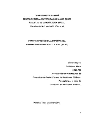 UNIVERSIDAD DE PANAMÀ
CENTRO REGIONAL UNIVERSITARIO PANAMÀ OESTE
FACULTAD DE COMUNICACIÓN SOCIAL
ESCUELA DE RELACIONES PÚBLICAS

PRACTICA PROFESIONAL SUPERVISADA
MINISTERIO DE DESARROLLO SOCIAL (MIDES)

Elaborado por:
Edithcenia Sáenz
2-727-739
A consideración de la facultad de
Comunicación Social, Escuela de Relaciones Públicas,
Para optar por el título de
Licenciada en Relaciones Públicas.

Panamá, 12 de Diciembre 2013

1

 