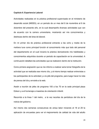Capítulo II. Experiencia Laboral
Actividades realizadas en la práctica profesional supervisada en el ministerio de
desarrollo social (MIDES), en un periodo de un mes del 6 de noviembre al 6 de
diciembre del presente año, en la cual desempeñe diversas actividades que van
de acuerdo con la carrera universitaria, mostrando así mis conocimientos y
destrezas dentro del área de laboral.
En mi primer día de práctica profesional entrando a las ocho y media de la
mañana tuve como principal función el conocimiento más que todo del personal
del departamento en el cual iniciaría la práctica demostrando mis habilidades y
conocimientos adquiridos durante un periodo de capacitación en la universidad. A
continuación detallare las actividades que se realizaron dentro de la institución.
Como primera asignación que se me informo a realizar seria tomar fotografía de la
actividad que se realizaba ese mismo día, y al mismo tiempo realizar entrevistas a
los participantes de la actividad y a la jefa del programa, para luego hacer la nota
de prensa del día y enviarla a la web.
Asistir a reunión de jefes de programa 100 a los 70 en la sede principal plaza
Edison y a el homenaje a maestras de orientación infantil.
Recorrido a la línea 1 del metro, a la vez recortes de periódicos del día de la
noticia del gobierno.
Así mismo dos semanas consecutivas de ardua labor iniciando el 18 al 29 la
aplicación de encuestas para ver el mejoramiento de calidad de vida del adulto

20

 