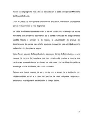 mayor con el programa 100 a los 70 aplicadas en la sede principal del Ministerio
de Desarrollo Social.
Giras a Chepo y a Torti para la aplicación de encuestas, entrevistas y fotografías
para la realización de la nota de prensa.
En otras actividades realizadas están la de dar cobertura a la entrega de aporte
monetario del gobierno a estudiantes de la banda de música del colegio moisés
Castillo Ocaña y también la de realizar la actualización de archivo del
departamento de prensa para el año siguiente, incluyendo otra actividad como lo
es la redacción de notas de prensa.
Estas fueron algunas de las actividades asignadas dentro de la institución, es una
manera de conocer lo importante que me

ayudo esta práctica a mejorar mis

habilidades y conocimientos y a la vez las relaciones con los diferentes públicos
en el lugar donde asistíamos para cubrir un evento.
Esta es una buena manera de ver y contar con el apoyo de la institución con
responsabilidad social a la hora de ejecutar la tarea asignada, adquiriendo
experiencia nueva para mi desarrollo en el campo laboral.

21

 