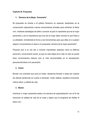 Capítulo III. Propuesta
1. “Semana de la Mujer Panameña”
Mi propuesta se orienta a el público femenino en especial, basándose en la
conservación adquiriendo nuevos conocimientos actuales para enfrentar el diario
vivir, mediante estrategias de darle a conocer al país lo importante que es la mujer
panameña y así la importancia que hoy día la mujer debe conocer lo que Pasa a
su alrededor, brindándole la forma y las herramientas para que ellas en si puedan
adquirir conocimientos en base a mi propuesta “semana de la mujer panameña”
Proyecto que a su vez dar a conocer importantes aspectos como la defensa
personal y conocimiento social, ya que en esta etapa de la vida no solo se puede
tener conocimientos básicos sino lo más recomendable es la actualización
personal del diario vivir panameño.
2. Visión
Brindar una actividad que junto al mides, deseamos llevarle a todas las mujeres
las últimas tendencias en cuanto a bienestar, moda, belleza, equilibrio emocional,
cultura salud, y calidad de vida.
3. Misión
Incentivar a mujer panameña asista a la semana de especialización con el fin de
reconocer la calidad de vida de la mujer y lograr que el programa les facilite el
diario vivir.

22

 