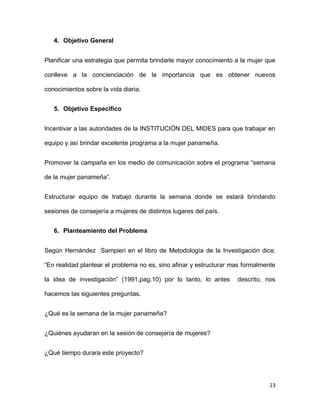 4. Objetivo General
Planificar una estrategia que permita brindarle mayor conocimiento a la mujer que
conlleve a la concienciación de la importancia que es obtener nuevos
conocimientos sobre la vida diaria.
5. Objetivo Especifico
Incentivar a las autoridades de la INSTITUCIÓN DEL MIDES para que trabajar en
equipo y así brindar excelente programa a la mujer panameña.
Promover la campaña en los medio de comunicación sobre el programa “semana
de la mujer panameña”.
Estructurar equipo de trabajo durante la semana donde se estará brindando
sesiones de consejería a mujeres de distintos lugares del país.
6. Planteamiento del Problema
Según Hernández Sampieri en el libro de Metodología de la Investigación dice:
“En realidad plantear el problema no es, sino afinar y estructurar mas formalmente
la idea de investigación” (1991,pag.10) por lo tanto, lo antes

descrito, nos

hacemos las siguientes preguntas.
¿Qué es la semana de la mujer panameña?
¿Quiénes ayudaran en la sesión de consejería de mujeres?
¿Qué tiempo durara este proyecto?

23

 
