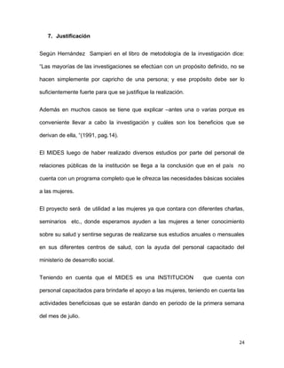 7. Justificación
Según Hernández Sampieri en el libro de metodología de la investigación dice:
“Las mayorías de las investigaciones se efectúan con un propósito definido, no se
hacen simplemente por capricho de una persona; y ese propósito debe ser lo
suficientemente fuerte para que se justifique la realización.
Además en muchos casos se tiene que explicar –antes una o varias porque es
conveniente llevar a cabo la investigación y cuáles son los beneficios que se
derivan de ella, “(1991, pag.14).
El MIDES luego de haber realizado diversos estudios por parte del personal de
relaciones públicas de la institución se llega a la conclusión que en el país no
cuenta con un programa completo que le ofrezca las necesidades básicas sociales
a las mujeres.
El proyecto será de utilidad a las mujeres ya que contara con diferentes charlas,
seminarios etc., donde esperamos ayuden a las mujeres a tener conocimiento
sobre su salud y sentirse seguras de realizarse sus estudios anuales o mensuales
en sus diferentes centros de salud, con la ayuda del personal capacitado del
ministerio de desarrollo social.
Teniendo en cuenta que el MIDES es una INSTITUCION

que cuenta con

personal capacitados para brindarle el apoyo a las mujeres, teniendo en cuenta las
actividades beneficiosas que se estarán dando en periodo de la primera semana
del mes de julio.

24

 