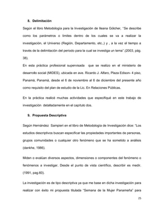 8. Delimitación
Según el libro Metodología para la Investigación de Ileana Gólcher, ‘‘Se describe
como los parámetros o limites dentro de los cuales se va a realizar la
investigación, el Universo (Región, Departamento, etc.,) y , a la vez el tiempo a
través de la delimitación del periodo para la cual se investiga un tema’’.(2003, pág.
38).
En esta práctica profesional supervisada

que se realizo en el ministerio de

desarrollo social (MIDES), ubicada en ave. Ricardo J. Alfaro, Plaza Edison- 4 piso,
Panamá, Panamá, desde el 6 de noviembre al 6 de diciembre del presente año
como requisito del plan de estudio de la Lic. En Relaciones Públicas.
En la práctica realicé muchas actividades que especifiqué en este trabajo de
investigación detalladamente en el capítulo dos.
9. Propuesta Descriptiva
Según Hernández Sampieri en el libro de Metodología de Investigación dice: “Los
estudios descriptivos buscan especificar las propiedades importantes de personas,
grupos comunidades o cualquier otro fenómeno que se ha sometido a análisis
(dankhe, 1986).
Miden o evalúan diversos aspectos, dimensiones o componentes del fenómeno o
fenómenos a investigar. Desde el punto de vista científico, describir es medir.
(1991, pag.60).
La investigación es de tipo descriptiva ya que me base en dicha investigación para
realizar con éxito mi propuesta titulada “Semana de la Mujer Panameña” para
25

 