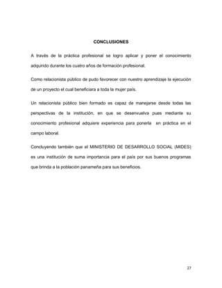 CONCLUSIONES
A través de la práctica profesional se logro aplicar y poner el conocimiento
adquirido durante los cuatro años de formación profesional.
Como relacionista público de pudo favorecer con nuestro aprendizaje la ejecución
de un proyecto el cual beneficiara a toda la mujer país.
Un relacionista público bien formado es capaz de manejarse desde todas las
perspectivas de la institución, en que se desenvuelva pues mediante su
conocimiento profesional adquiere experiencia para ponerla

en práctica en el

campo laboral.
Concluyendo también que el MINISTERIO DE DESARROLLO SOCIAL (MIDES)
es una institución de suma importancia para el país por sus buenos programas
que brinda a la población panameña para sus beneficios.

27

 