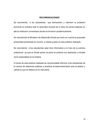 RECOMENDACIONES
Se recomienda

a los estudiantes

que demuestren y valoricen la profesión

poniendo en práctica todo lo aprendido durante los 4 años de carrera dejando en
alto la institución universitaria donde se formaron académicamente.
Se recomienda al Ministerio de Desarrollo Social que tome en cuenta la propuesta
presentada poniéndola en función, e interés puesto en esta práctica realizada.
Se recomienda a los estudiantes estar bien informados a la hora de la práctica
profesional ya que es donde pones se pone en práctica sus destrezas y virtudes
como especialista en la materia.
A través de esta práctica realizada es recomendable informar a los estudiantes de
la carrera de relaciones públicas a practicar el desenvolvimiento ante el público y
valorar lo que se obtiene en la vida diaria.

28

 