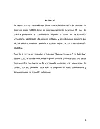 PREFACIO
Es todo un honor y orgullo el haber formado parte de la institución del ministerio de
desarrollo social (MIDES) donde se obtuvo compartiendo durante un (1) mes de
práctica profesional el conocimiento adquirido a través de la formación
universitaria, facilitándolo a la presente institución y aprendiendo de la misma, por
ello me siento sumamente beneficiada y con el amparo de una buena alineación
educativa.
Durante el periodo de noviembre a diciembre (6 de noviembre a 6 de diciembre)
del año 2013, se tuvo la oportunidad de poder practicar y conocer cada uno de los
departamentos que hacen de la mencionada institución una organización de
calidad, por ello podemos decir que he adquirido un vasto conocimiento y
demostración de mi formación profesional.

2

 