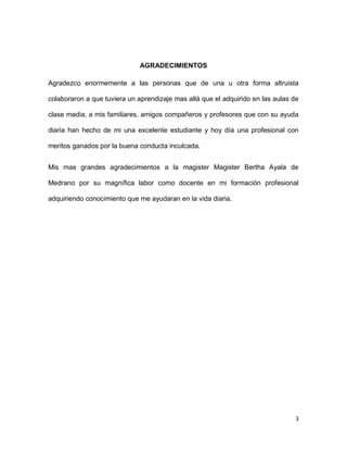 AGRADECIMIENTOS
Agradezco enormemente a las personas que de una u otra forma altruista
colaboraron a que tuviera un aprendizaje mas allá que el adquirido en las aulas de
clase madia, a mis familiares, amigos compañeros y profesores que con su ayuda
diaria han hecho de mi una excelente estudiante y hoy día una profesional con
meritos ganados por la buena conducta inculcada.
Mis mas grandes agradecimientos a la magister Magister Bertha Ayala de
Medrano por su magnífica labor como docente en mi formación profesional
adquiriendo conocimiento que me ayudaran en la vida diaria.

3

 