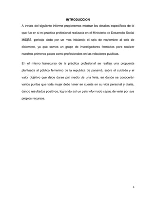 INTRODUCCION
A través del siguiente informe proponemos mostrar los detalles específicos de lo
que fue en si mi práctica profesional realizada en el Ministerio de Desarrollo Social
MIDES, periodo dado por un mes iniciando el seis de noviembre al seis de
diciembre, ya que somos un grupo de investigadores formados para realizar
nuestros primeros pasos como profesionales en las relaciones publicas.
En el mismo transcurso de la práctica profesional se realizo una propuesta
planteada al público femenino de la republica de panamá, sobre el cuidado y el
valor objetivo que debe darse por medio de una feria, en donde se conocerán
varios puntos que toda mujer debe tener en cuenta en su vida personal y diaria,
dando resultados positivos, logrando así un país informado capaz de velar por sus
propios recursos.

4

 