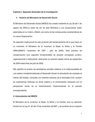 Capítulo I. Aspectos Generales de la Investigación
1- Historia del Ministerio de Desarrollo Social
El Ministerio de Desarrollo Social (MIDES) fue creado mediante la Ley 29 del 1 de
agosto de 2005.La razón de ser de este Ministerio y sus proyecciones están
plasmadas en su Visión y Misión, así como en las consecuentes características de
su nueva Organización.
Su aparición institucional ha sido producto del reordenamiento de lo que fuera en
su momento, el Ministerio de la Juventud, la Mujer, la Niñez y la Familia
(MINJUMNFA: noviembre de 1997 - julio de 2005). Este proceso de
reorganización tuvo aspectos fundamentales de carácter conceptual, jurídico,
organizacional e institucional, abarcando su duración desde inicios de septiembre
de 2004 hasta fines de julio de 2005.
Ello significó la revisión de paradigmas actuales relativos a la institucionalidad de
una cartera ministerial dedicada al Desarrollo Social, la articulación de sinergias al
interior del Estado, consultas con distintos sectores de la Sociedad Civil, revisión
de experiencias foráneas en dicha materia y la armonización necesaria con la
perspectiva

social

de

la

Administración

Gubernamental

en

el

período

correspondiente.
2. Antecedentes del MIDES
El Ministerio de la Juventud, la Mujer, la Niñez y la Familia, tuvo su aparición
formal con la Ley N° 42 del 19 de noviembre de1997 y el contexto de su creación

7

 